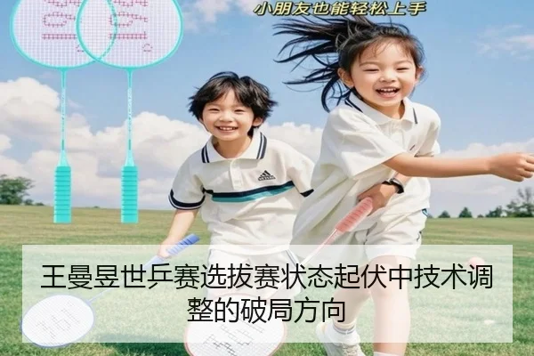 王曼昱世乒赛选拔赛状态起伏中技术调整的破局方向