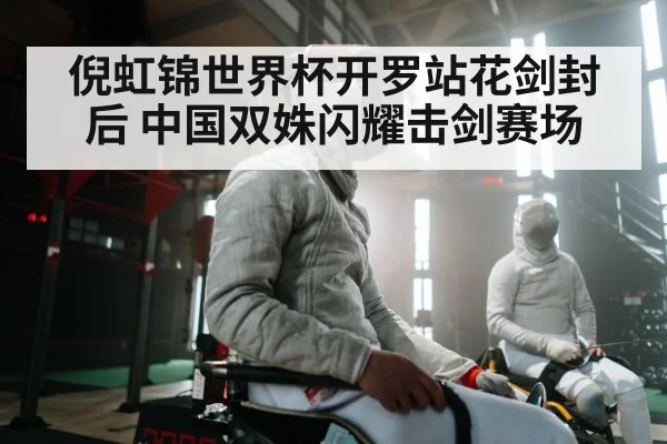 倪虹锦世界杯开罗站花剑封后 中国双姝闪耀击剑赛场