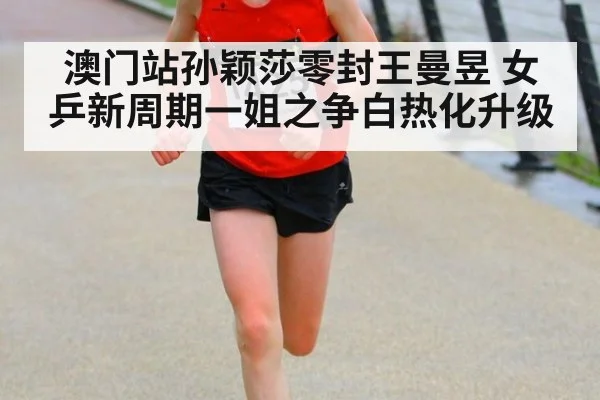 澳门站孙颖莎零封王曼昱 女乒新周期一姐之争白热化升级